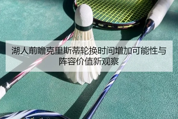 湖人前瞻克里斯蒂轮换时间增加可能性与阵容价值新观察