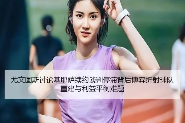 尤文图斯讨论基耶萨续约谈判停滞背后博弈折射球队重建与利益平衡难题